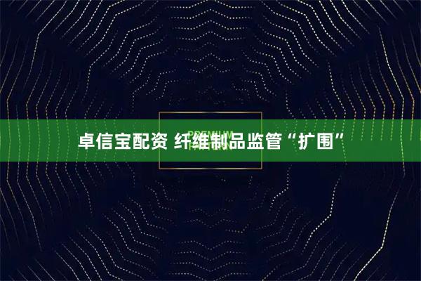 卓信宝配资 纤维制品监管“扩围”
