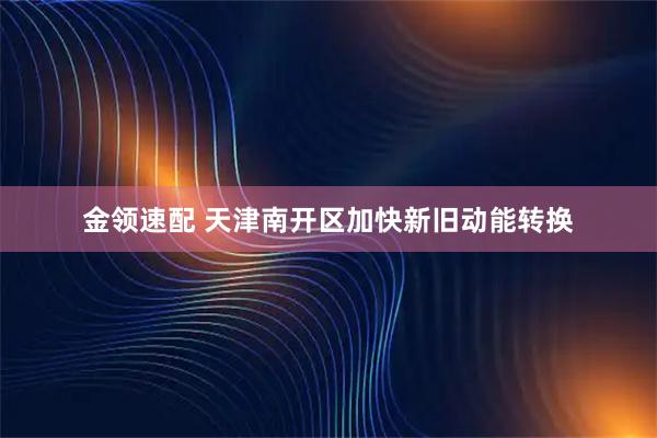 金领速配 天津南开区加快新旧动能转换