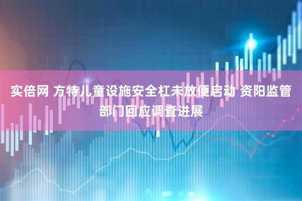 实倍网 方特儿童设施安全杠未放便启动 资阳监管部门回应调查进展