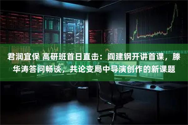 君润宜保 高研班首日直击：阎建钢开讲首课，滕华涛答问畅谈，共论变局中导演创作的新课题