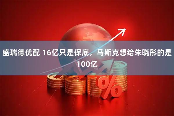 盛瑞德优配 16亿只是保底，马斯克想给朱晓彤的是100亿