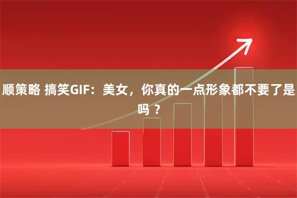 顺策略 搞笑GIF：美女，你真的一点形象都不要了是吗 ？