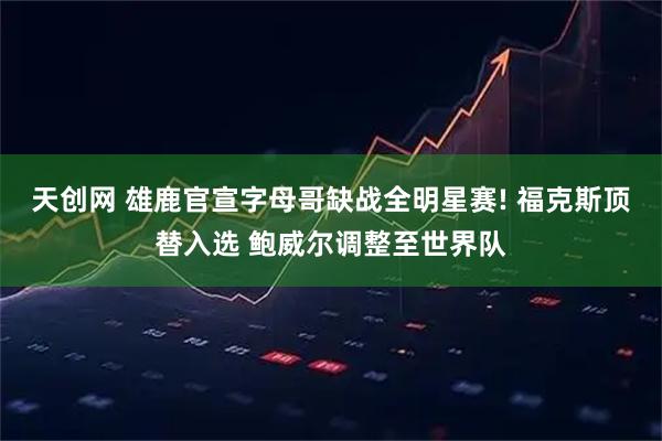 天创网 雄鹿官宣字母哥缺战全明星赛! 福克斯顶替入选 鲍威尔调整至世界队