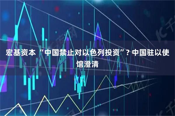 宏基资本 “中国禁止对以色列投资”? 中国驻以使馆澄清