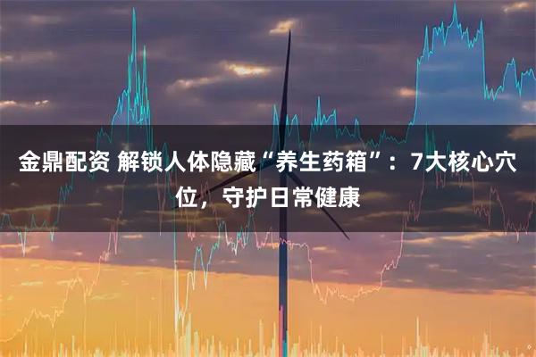 金鼎配资 解锁人体隐藏“养生药箱”：7大核心穴位，守护日常健康