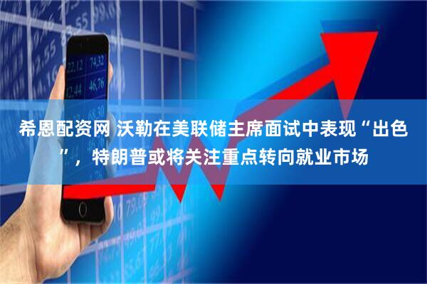 希恩配资网 沃勒在美联储主席面试中表现“出色”，特朗普或将关注重点转向就业市场