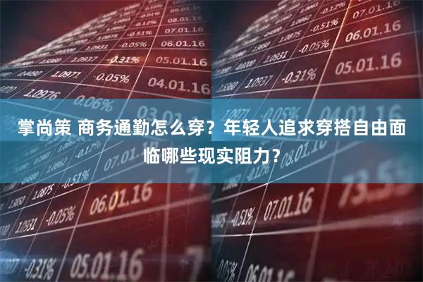 掌尚策 商务通勤怎么穿？年轻人追求穿搭自由面临哪些现实阻力？