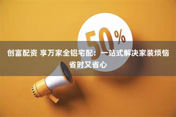 创富配资 享万家全铝宅配：一站式解决家装烦恼省时又省心