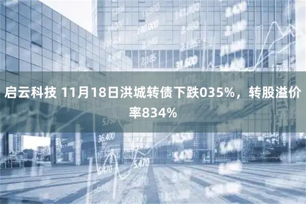 启云科技 11月18日洪城转债下跌035%，转股溢价率834%