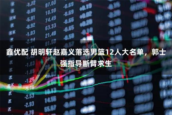 鑫优配 胡明轩赵嘉义落选男篮12人大名单，郭士强指导断臂求生