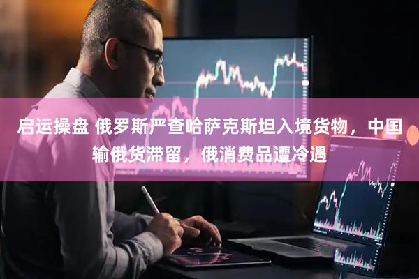 启运操盘 俄罗斯严查哈萨克斯坦入境货物，中国输俄货滞留，俄消费品遭冷遇