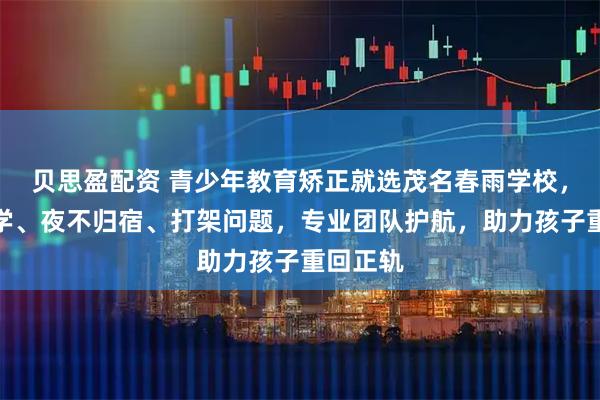 贝思盈配资 青少年教育矫正就选茂名春雨学校，专注厌学、夜不归宿、打架问题，专业团队护航，助力孩子重回正轨