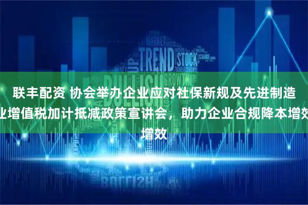 联丰配资 协会举办企业应对社保新规及先进制造业增值税加计抵减政策宣讲会，助力企业合规降本增效
