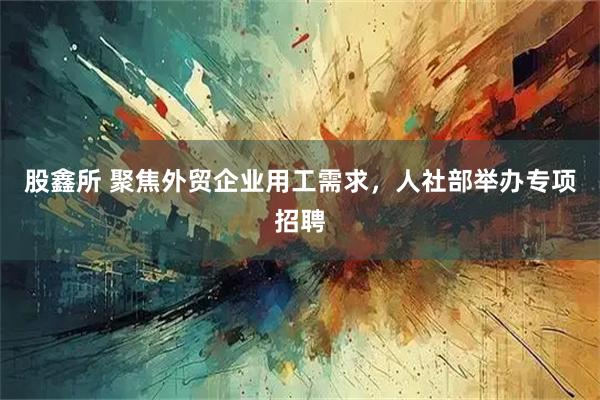 股鑫所 聚焦外贸企业用工需求，人社部举办专项招聘