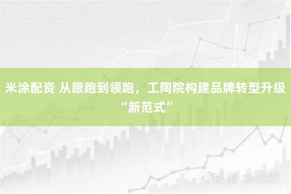 米涂配资 从跟跑到领跑，工陶院构建品牌转型升级“新范式”