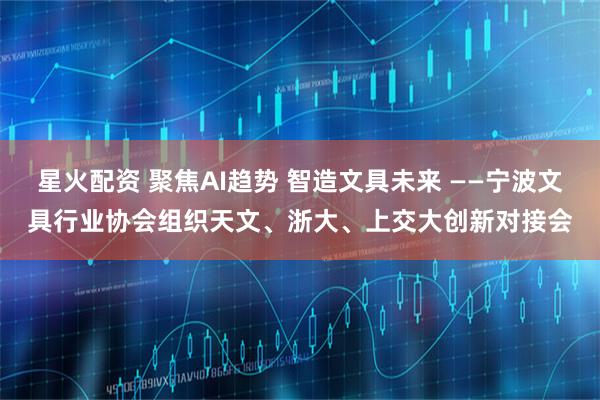 星火配资 聚焦AI趋势 智造文具未来 ——宁波文具行业协会组织天文、浙大、上交大创新对接会