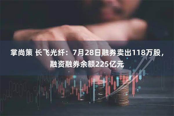 掌尚策 长飞光纤：7月28日融券卖出118万股，融资融券余额225亿元
