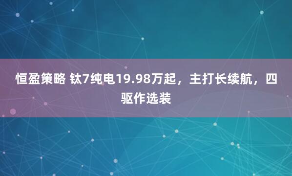 恒盈策略 钛7纯电19.98万起，主打长续航，四驱作选装