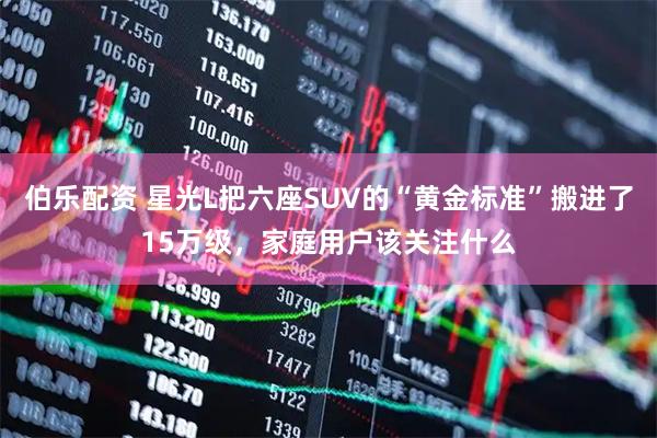 伯乐配资 星光L把六座SUV的“黄金标准”搬进了15万级，家庭用户该关注什么