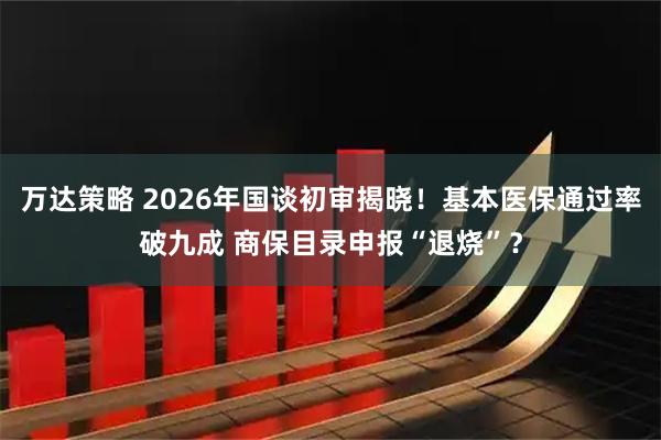 万达策略 2026年国谈初审揭晓！基本医保通过率破九成 商保目录申报“退烧”？