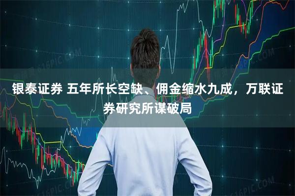 银泰证券 五年所长空缺、佣金缩水九成，万联证券研究所谋破局