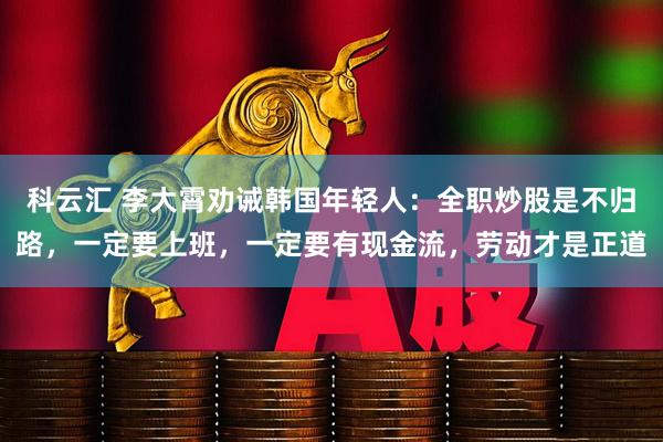科云汇 李大霄劝诫韩国年轻人：全职炒股是不归路，一定要上班，一定要有现金流，劳动才是正道