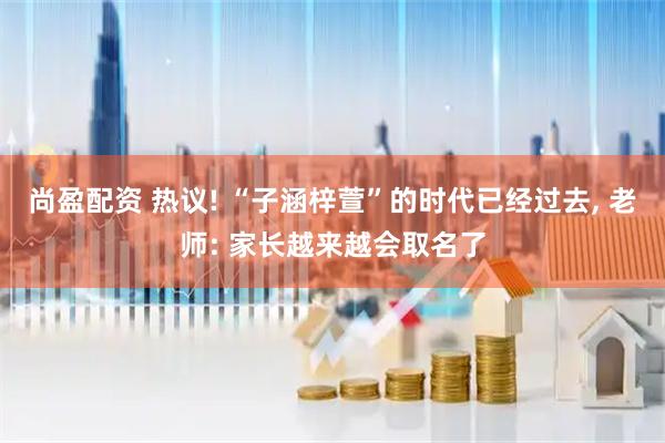 尚盈配资 热议! “子涵梓萱”的时代已经过去, 老师: 家长越来越会取名了