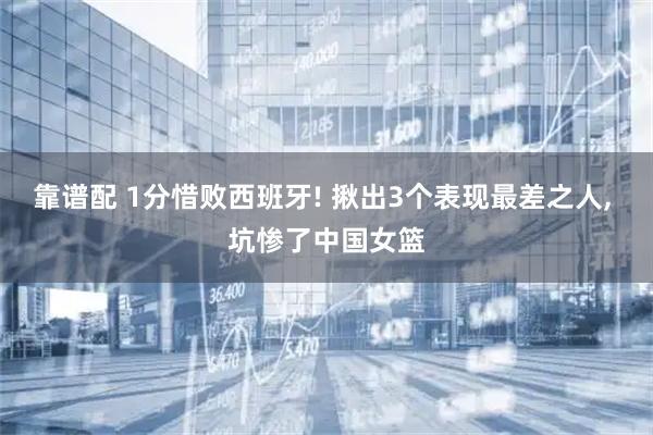 靠谱配 1分惜败西班牙! 揪出3个表现最差之人, 坑惨了中国女篮